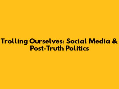 Trolling Ourselves: Social Media & Post-Truth Politics