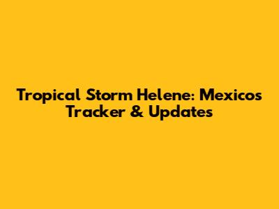 Tropical Storm Helene: Mexico's Tracker & Updates