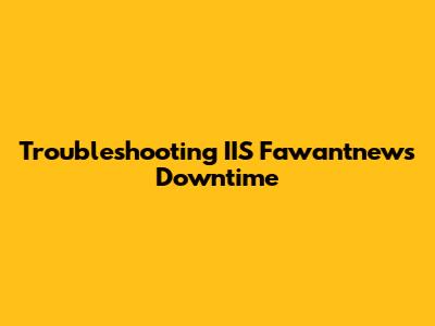 Troubleshooting IIS Fawantnews Downtime