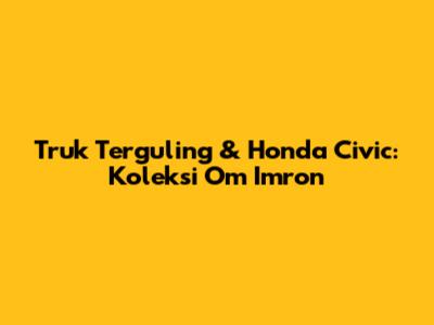 Truk Terguling & Honda Civic: Koleksi Om Imron