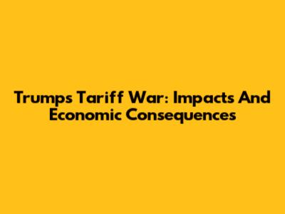 Trump's Tariff War: Impacts And Economic Consequences