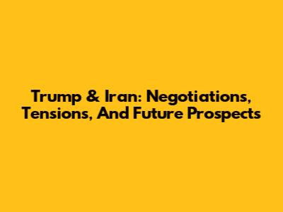 Trump & Iran: Negotiations, Tensions, And Future Prospects