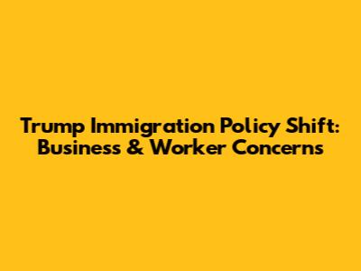 Trump Immigration Policy Shift: Business & Worker Concerns