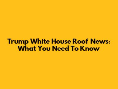 Trump White House Roof News: What You Need To Know