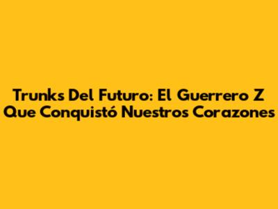 Trunks Del Futuro: El Guerrero Z Que Conquistó Nuestros Corazones