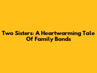 Two Sisters: A Heartwarming Tale Of Family Bonds