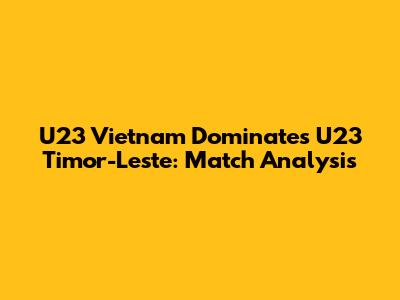 U23 Vietnam Dominates U23 Timor-Leste: Match Analysis