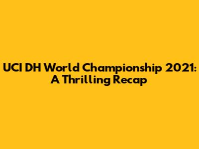 UCI DH World Championship 2021: A Thrilling Recap