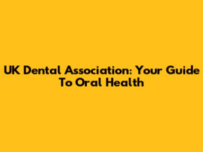 UK Dental Association: Your Guide To Oral Health