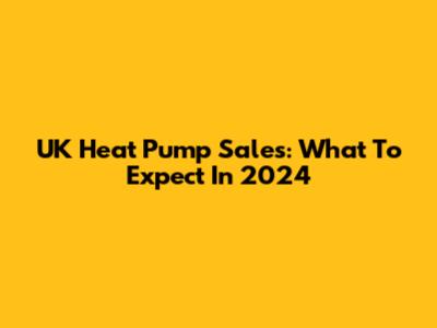 UK Heat Pump Sales: What To Expect In 2024