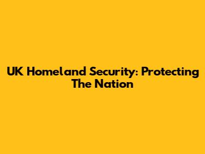 UK Homeland Security: Protecting The Nation