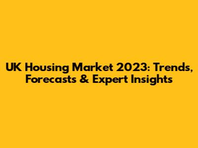 UK Housing Market 2023: Trends, Forecasts & Expert Insights