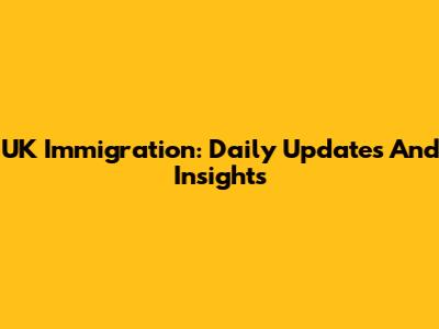 UK Immigration: Daily Updates And Insights