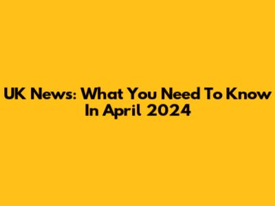 UK News: What You Need To Know In April 2024