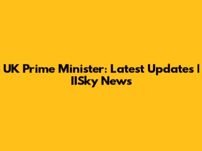 UK Prime Minister: Latest Updates | IISky News