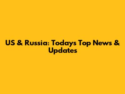 US & Russia: Today's Top News & Updates