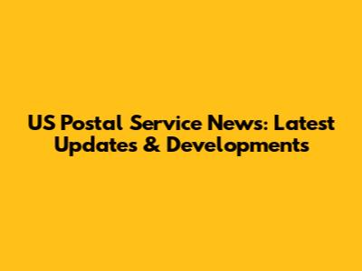 US Postal Service News: Latest Updates & Developments