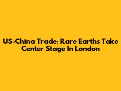 US-China Trade: Rare Earths Take Center Stage In London
