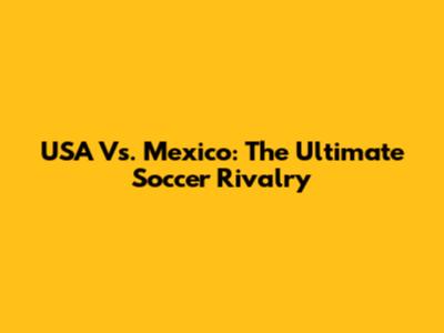 USA Vs. Mexico: The Ultimate Soccer Rivalry