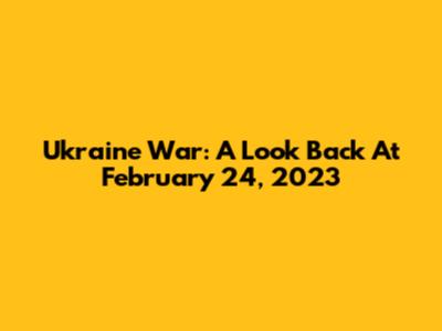 Ukraine War: A Look Back At February 24, 2023