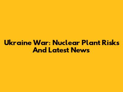 Ukraine War: Nuclear Plant Risks And Latest News