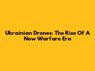 Ukrainian Drones: The Rise Of A New Warfare Era