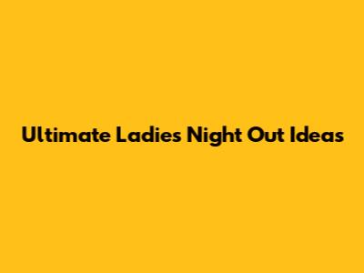 Ultimate Ladies Night Out Ideas