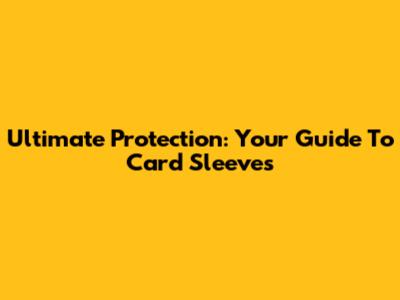 Ultimate Protection: Your Guide To Card Sleeves