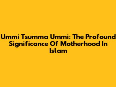 Ummi Tsumma Ummi: The Profound Significance Of Motherhood In Islam