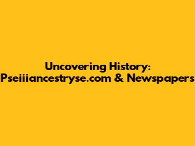 Uncovering History: Pseiiiancestryse.com & Newspapers