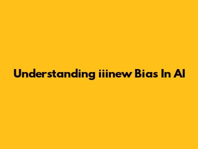 Understanding "iiinew Bias" In AI