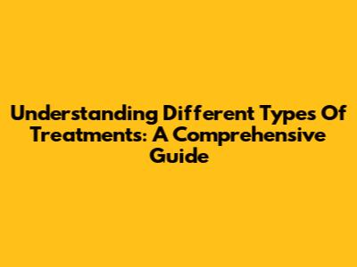 Understanding Different Types Of Treatments: A Comprehensive Guide