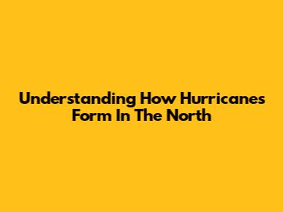 Understanding How Hurricanes Form In The North