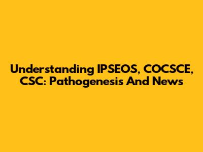 Understanding IPSEOS, COCSCE, CSC: Pathogenesis And News