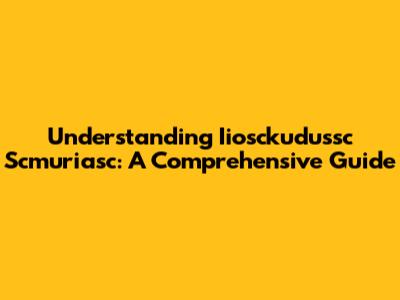 Understanding Iiosckudussc Scmuriasc: A Comprehensive Guide