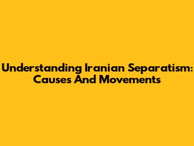 Understanding Iranian Separatism: Causes And Movements
