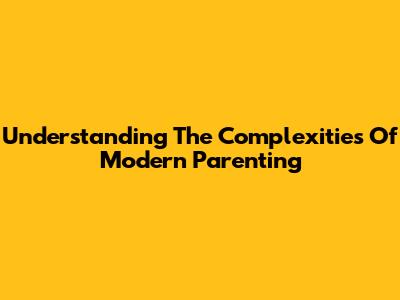 Understanding The Complexities Of Modern Parenting