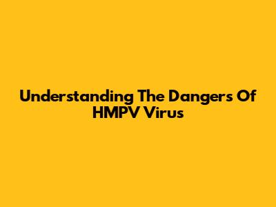 Understanding The Dangers Of HMPV Virus