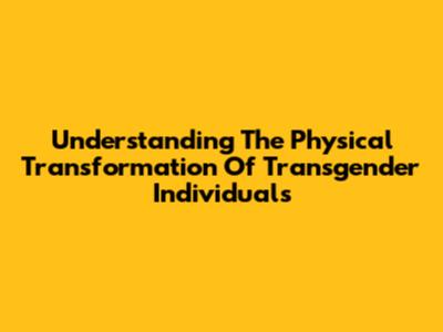 Understanding The Physical Transformation Of Transgender Individuals