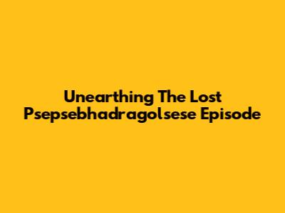 Unearthing The Lost Psepsebhadragolsese Episode
