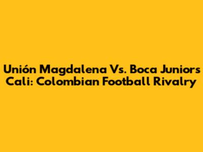 Unión Magdalena Vs. Boca Juniors Cali: Colombian Football Rivalry