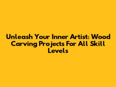 Unleash Your Inner Artist: Wood Carving Projects For All Skill Levels