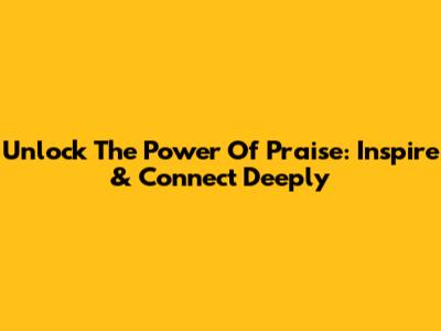 Unlock The Power Of Praise: Inspire & Connect Deeply