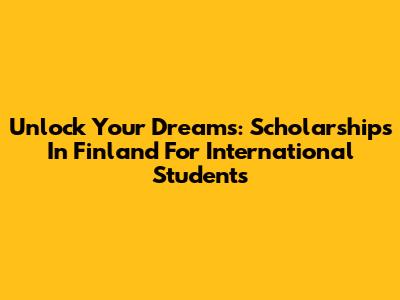 Unlock Your Dreams: Scholarships In Finland For International Students