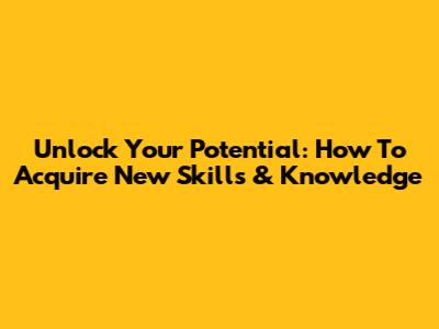 Unlock Your Potential: How To Acquire New Skills & Knowledge