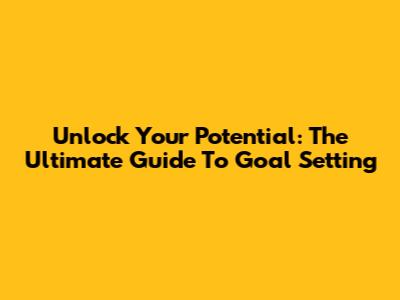 Unlock Your Potential: The Ultimate Guide To Goal Setting