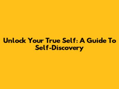 Unlock Your True Self: A Guide To Self-Discovery