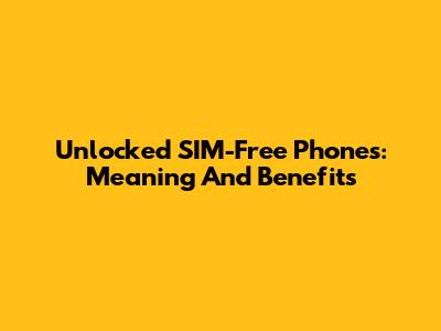 Unlocked SIM-Free Phones: Meaning And Benefits