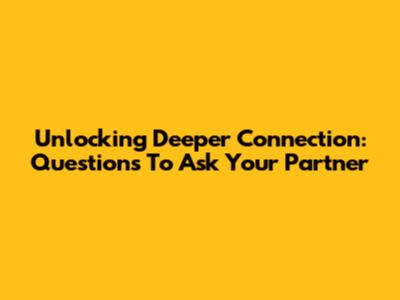 Unlocking Deeper Connection: Questions To Ask Your Partner