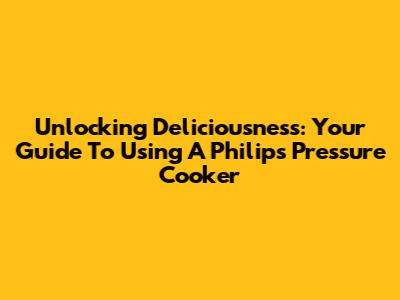 Unlocking Deliciousness: Your Guide To Using A Philips Pressure Cooker